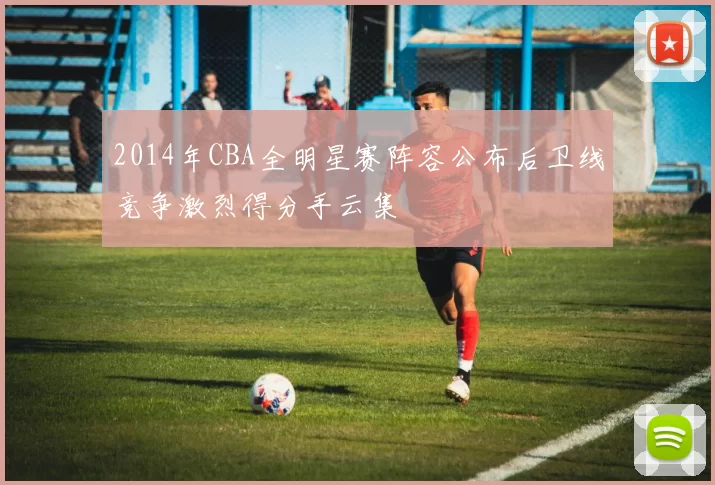 2014年CBA全明星赛阵容公布后卫线竞争激烈得分手云集