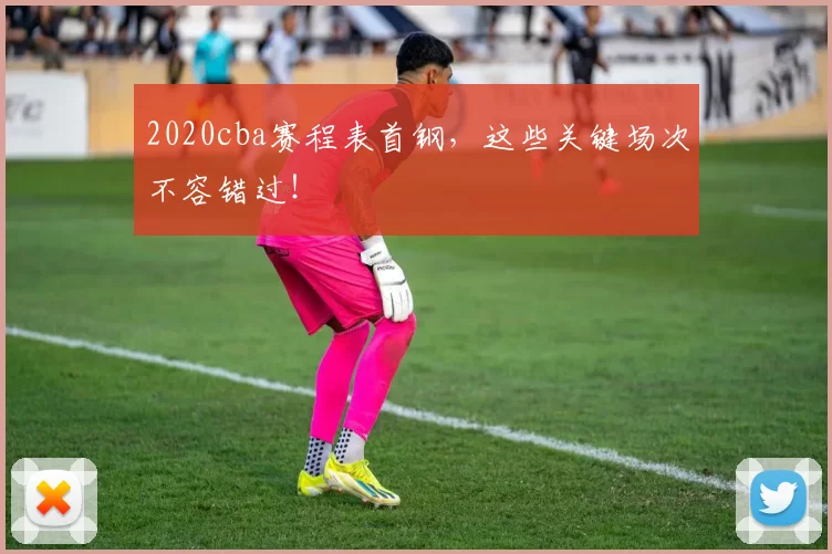 2020cba赛程表首钢，这些关键场次不容错过！