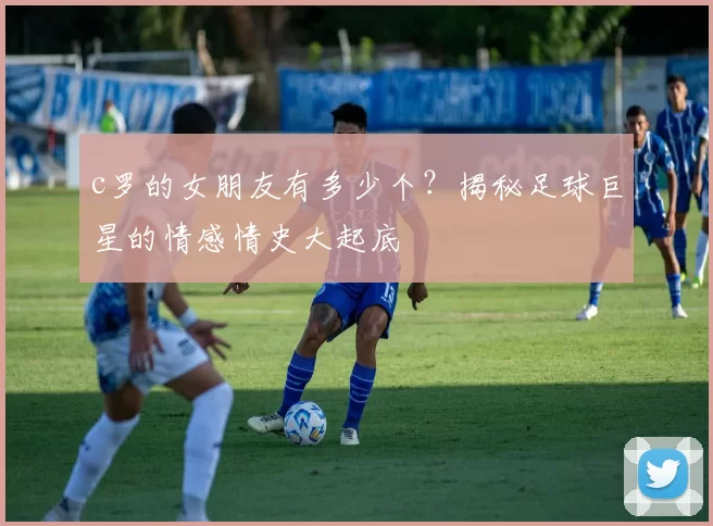 c罗的女朋友有多少个？揭秘足球巨星的情感情史大起底