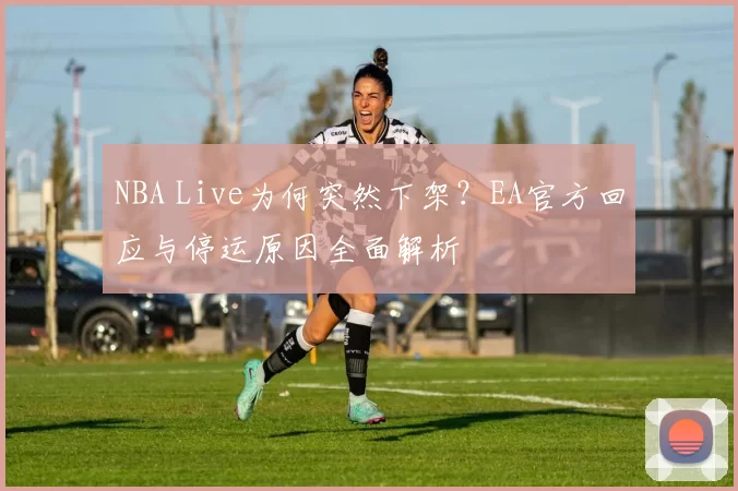 NBA Live为何突然下架？EA官方回应与停运原因全面解析