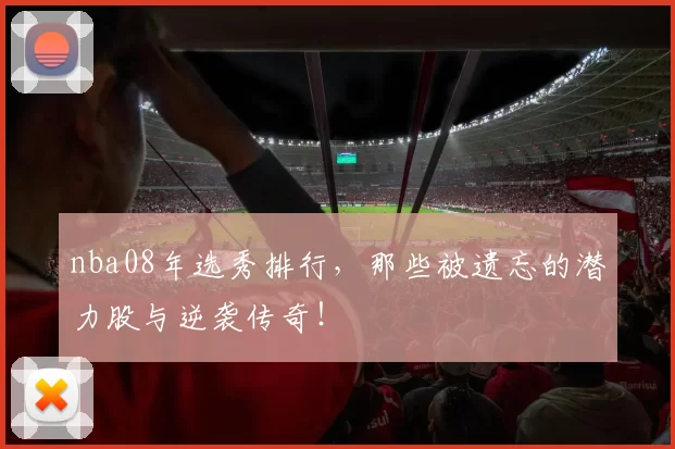 nba08年选秀排行，那些被遗忘的潜力股与逆袭传奇！