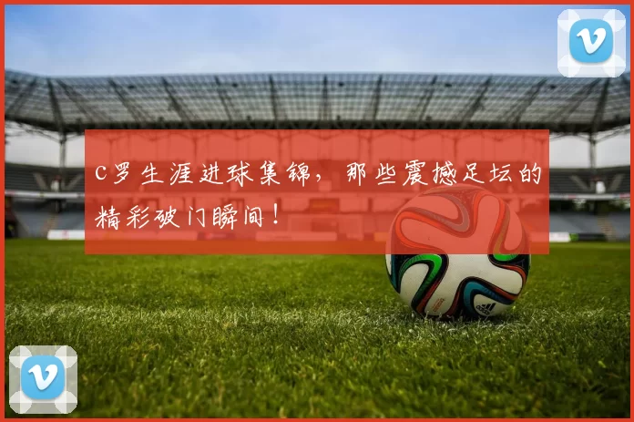 c罗生涯进球集锦，那些震撼足坛的精彩破门瞬间！