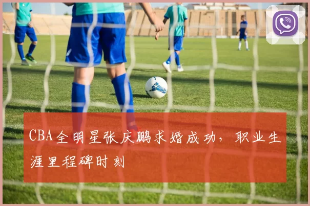 CBA全明星张庆鹏求婚成功，职业生涯里程碑时刻