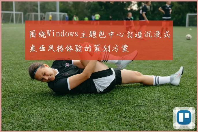 围绕Windows主题包中心打造沉浸式桌面风格体验的策划方案