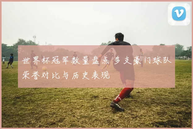 世界杯冠军数量盘点 多支豪门球队荣誉对比与历史表现