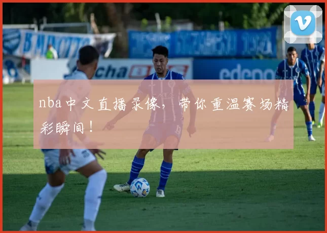 nba中文直播录像，带你重温赛场精彩瞬间！