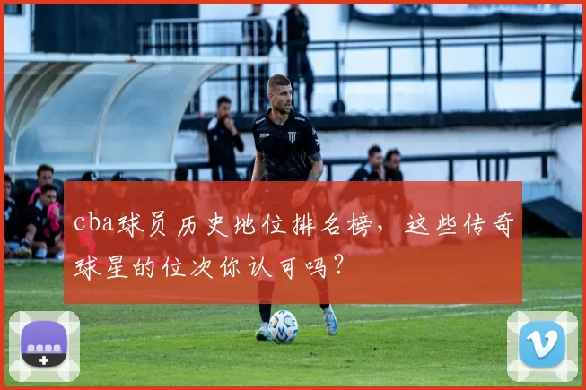 cba球员历史地位排名榜，这些传奇球星的位次你认可吗？