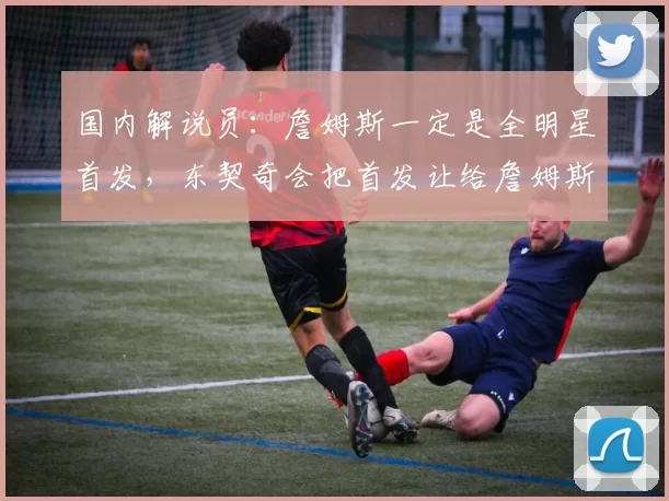 国内解说员：詹姆斯一定是全明星首发，东契奇会把首发让给詹姆斯