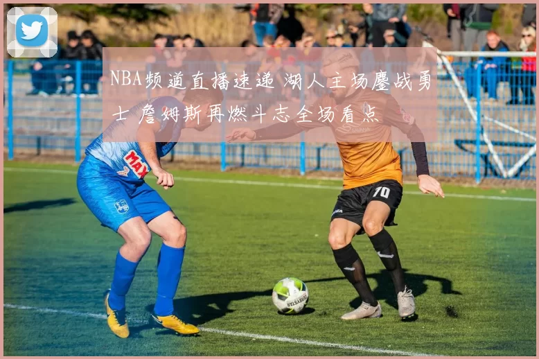 NBA频道直播速递 湖人主场鏖战勇士 詹姆斯再燃斗志全场看点
