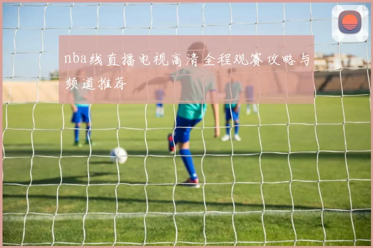 nba线直播电视高清全程观赛攻略与频道推荐