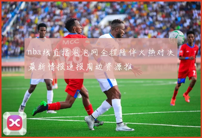 nba线直播泡泡网全程陪伴火热对决最新情报速报周边资源推