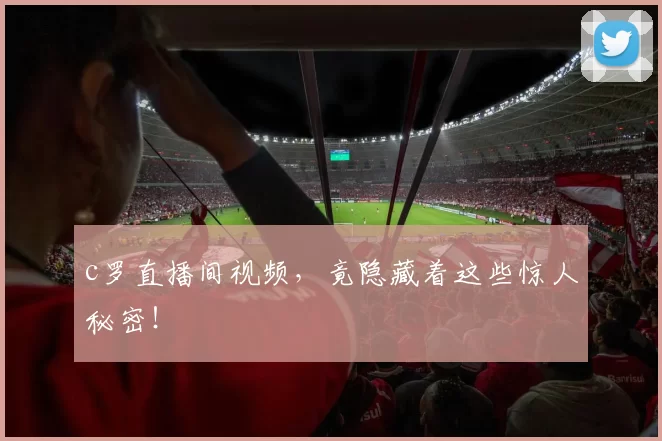 c罗直播间视频，竟隐藏着这些惊人秘密！