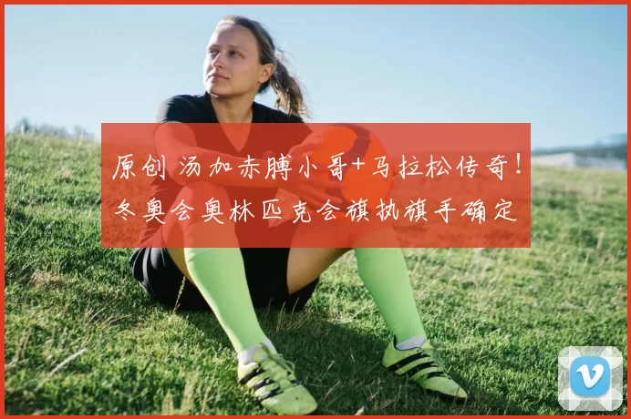 原创 汤加赤膊小哥+马拉松传奇！冬奥会奥林匹克会旗执旗手确定