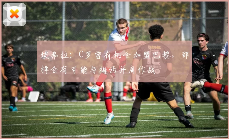 埃弗拉：C罗曾有机会加盟巴黎，那样会有可能与梅西并肩作战