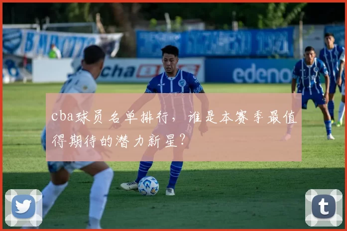 cba球员名单排行，谁是本赛季最值得期待的潜力新星？