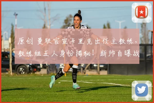 原创 曼联官宣卡里克出任主教练，教练组五人身份揭秘！新帅自曝战术计划