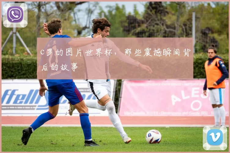 c罗的图片世界杯，那些震撼瞬间背后的故事