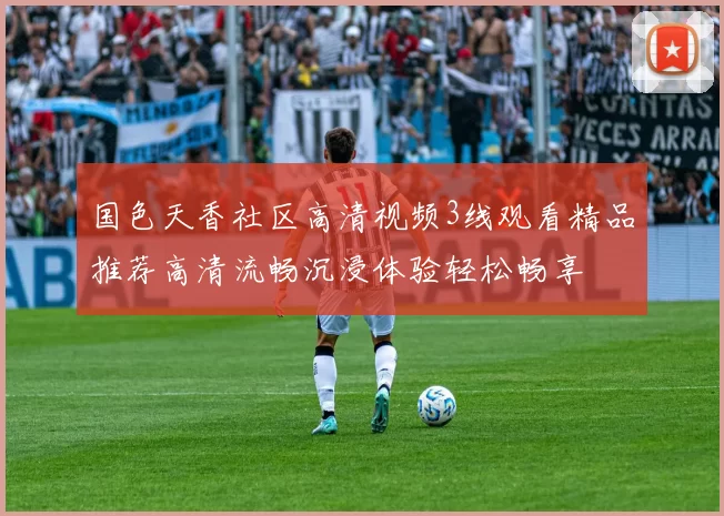 国色天香社区高清视频3线观看精品推荐高清流畅沉浸体验轻松畅享