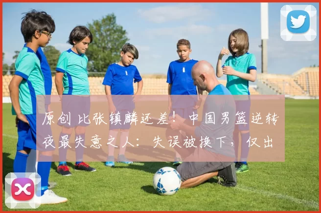 原创 比张镇麟还差！中国男篮逆转夜最失意之人：失误被换下，仅出场30秒
