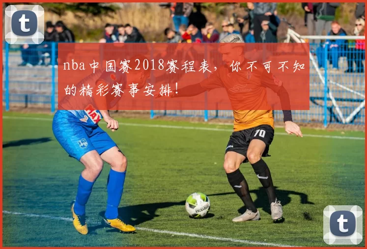 nba中国赛2018赛程表，你不可不知的精彩赛事安排！
