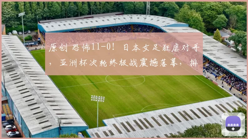 原创 恐怖11-0！日本女足狂虐对手，亚洲杯次轮终极战震撼落幕，排名尘埃落定
