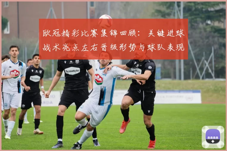 欧冠精彩比赛集锦回顾：关键进球战术亮点左右晋级形势与球队表现