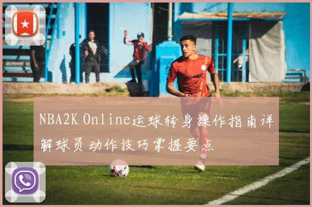 NBA2K Online运球转身操作指南详解球员动作技巧掌握要点