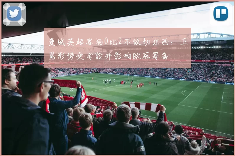 曼城英超客场0比2不敌切尔西，卫冕形势受考验并影响欧冠筹备