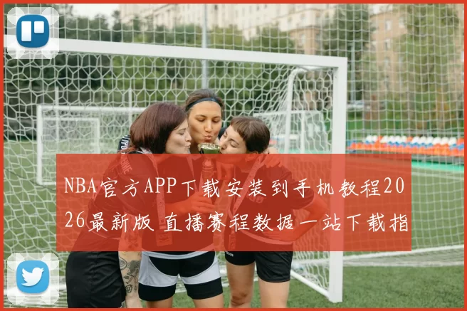 NBA官方APP下载安装到手机教程2026最新版 直播赛程数据一站下载指南