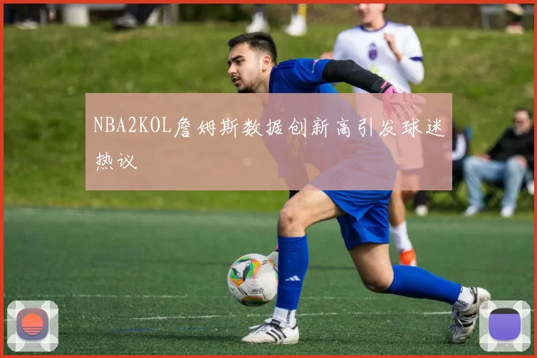 NBA2KOL詹姆斯数据创新高引发球迷热议